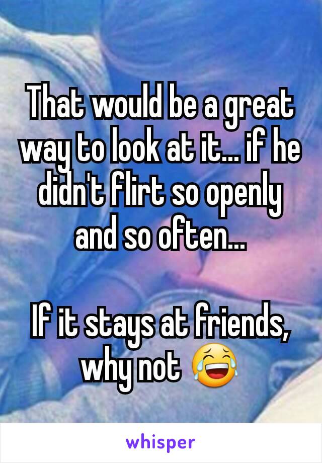 That would be a great way to look at it... if he didn't flirt so openly and so often...

If it stays at friends, why not 😂