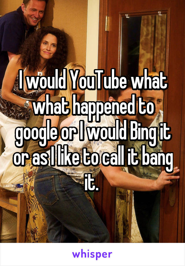 I would YouTube what what happened to google or I would Bing it or as I like to call it bang it. 