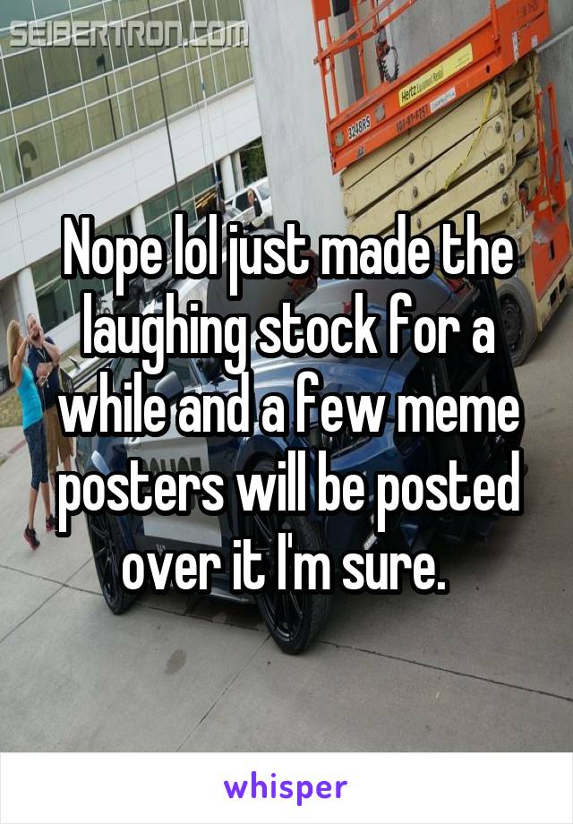 Nope lol just made the laughing stock for a while and a few meme posters will be posted over it I'm sure. 