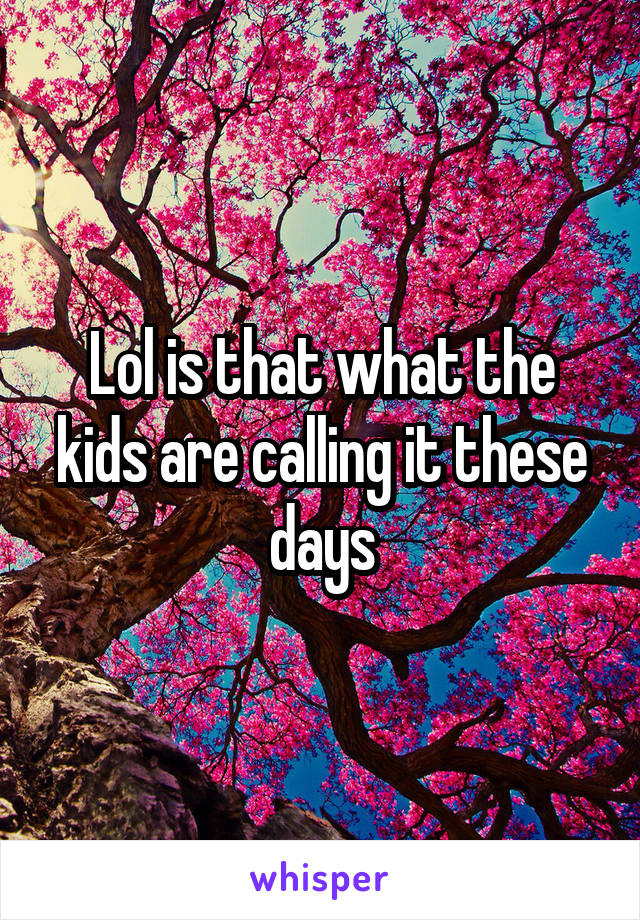 Lol is that what the kids are calling it these days