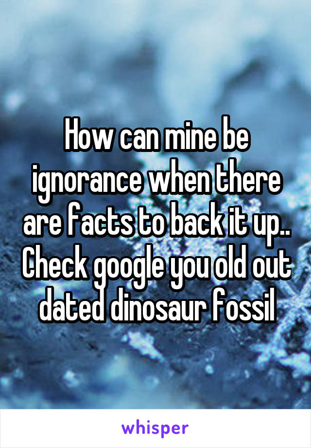 How can mine be ignorance when there are facts to back it up.. Check google you old out dated dinosaur fossil