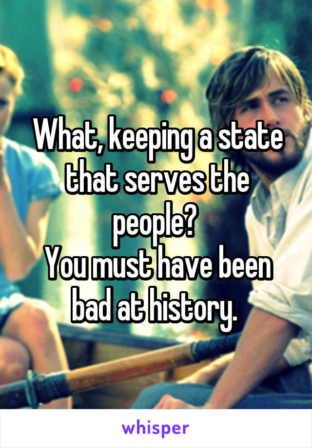 What, keeping a state that serves the people? 
You must have been bad at history. 