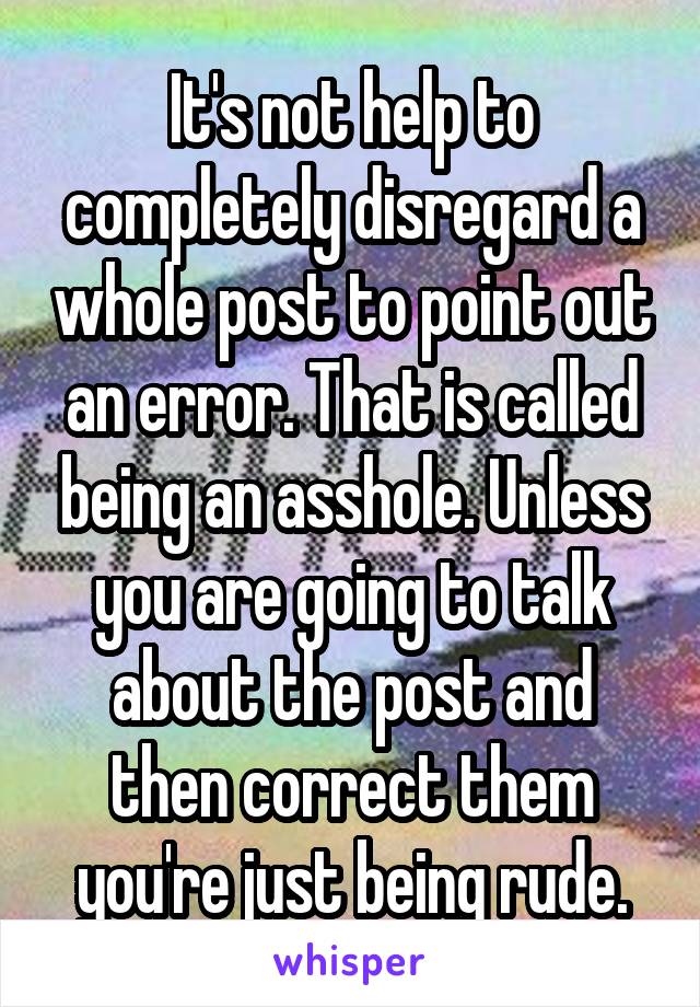 It's not help to completely disregard a whole post to point out an error. That is called being an asshole. Unless you are going to talk about the post and then correct them you're just being rude.