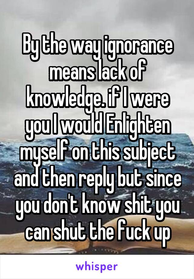 By the way ignorance means lack of knowledge. if I were you I would Enlighten myself on this subject and then reply but since you don't know shit you can shut the fuck up