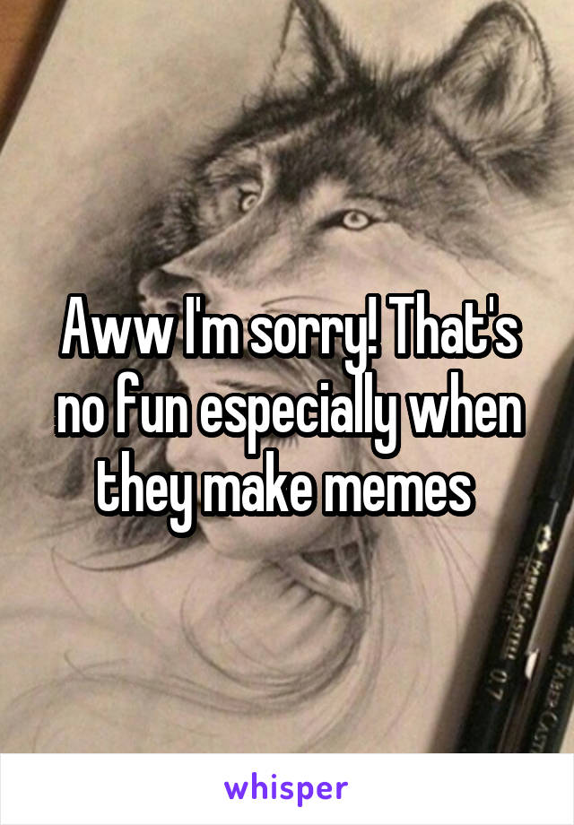 Aww I'm sorry! That's no fun especially when they make memes 