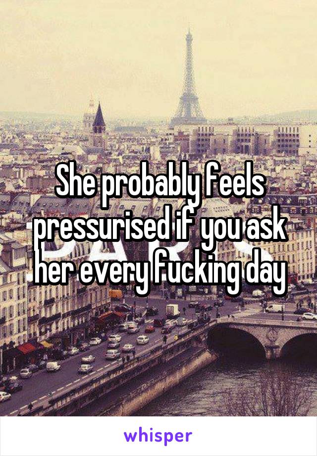 She probably feels pressurised if you ask her every fucking day