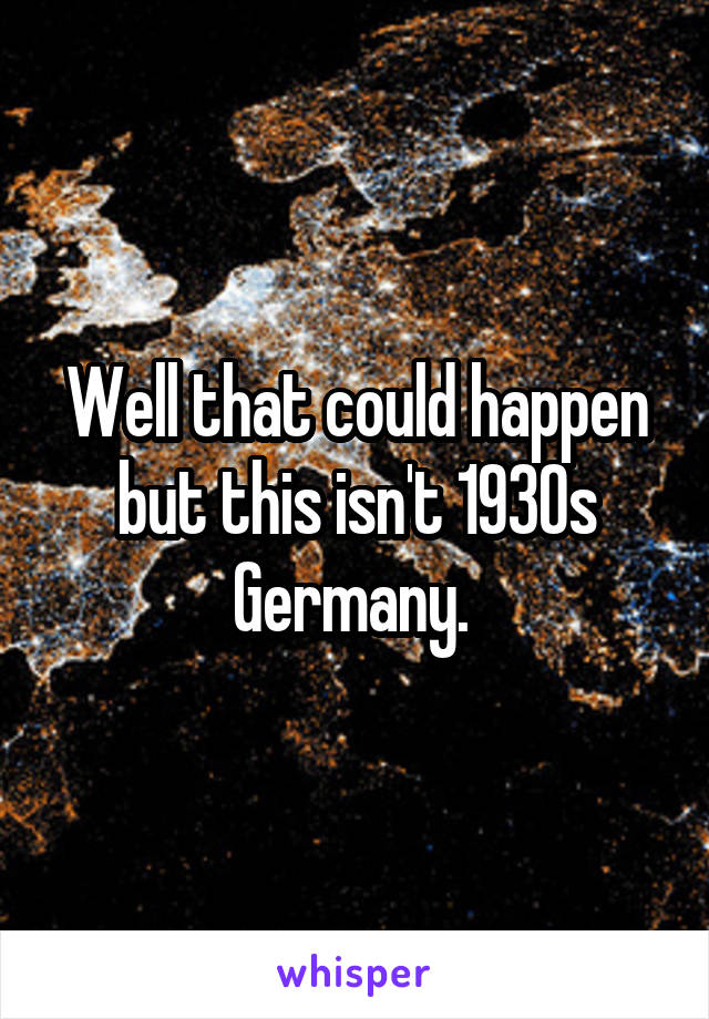 Well that could happen but this isn't 1930s Germany. 