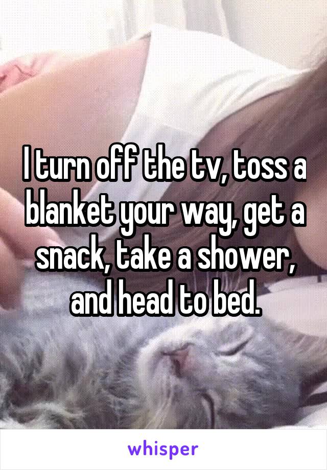 I turn off the tv, toss a blanket your way, get a snack, take a shower, and head to bed.