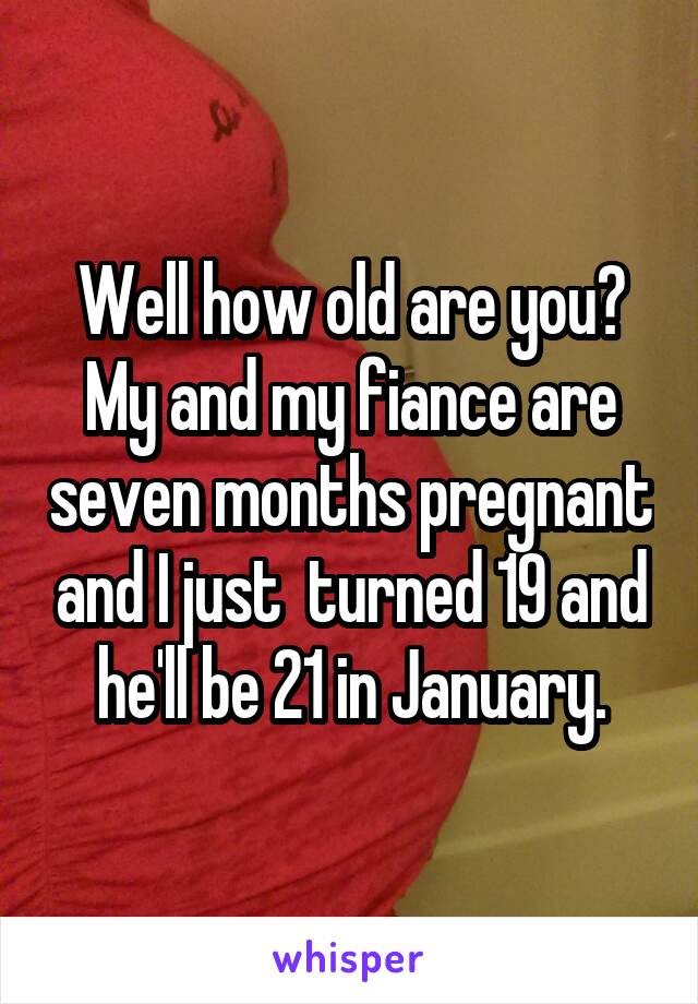 Well how old are you? My and my fiance are seven months pregnant and I just  turned 19 and he'll be 21 in January.