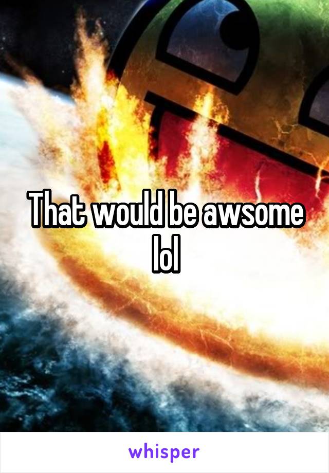 That would be awsome lol