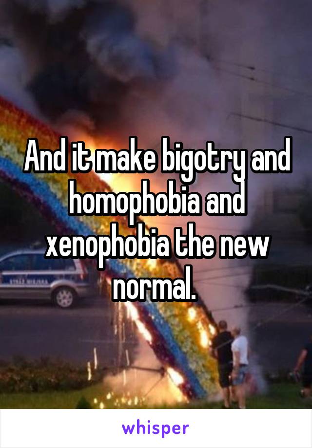 And it make bigotry and homophobia and xenophobia the new normal. 