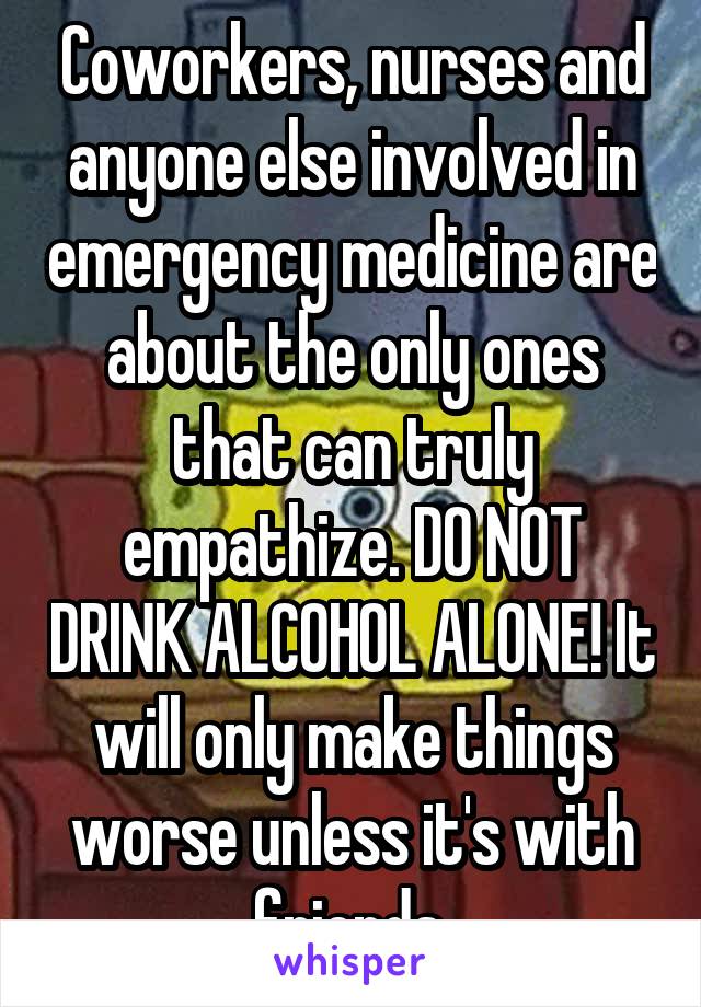 Coworkers, nurses and anyone else involved in emergency medicine are about the only ones that can truly empathize. DO NOT DRINK ALCOHOL ALONE! It will only make things worse unless it's with friends.