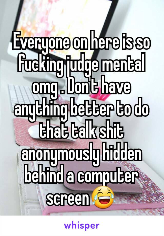 Everyone on here is so fucking judge mental omg . Don't have anything better to do that talk shit anonymously hidden behind a computer screen😂