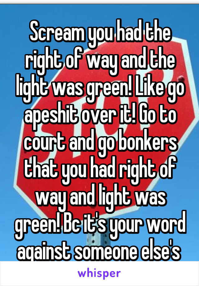 Scream you had the right of way and the light was green! Like go apeshit over it! Go to court and go bonkers that you had right of way and light was green! Bc it's your word against someone else's 