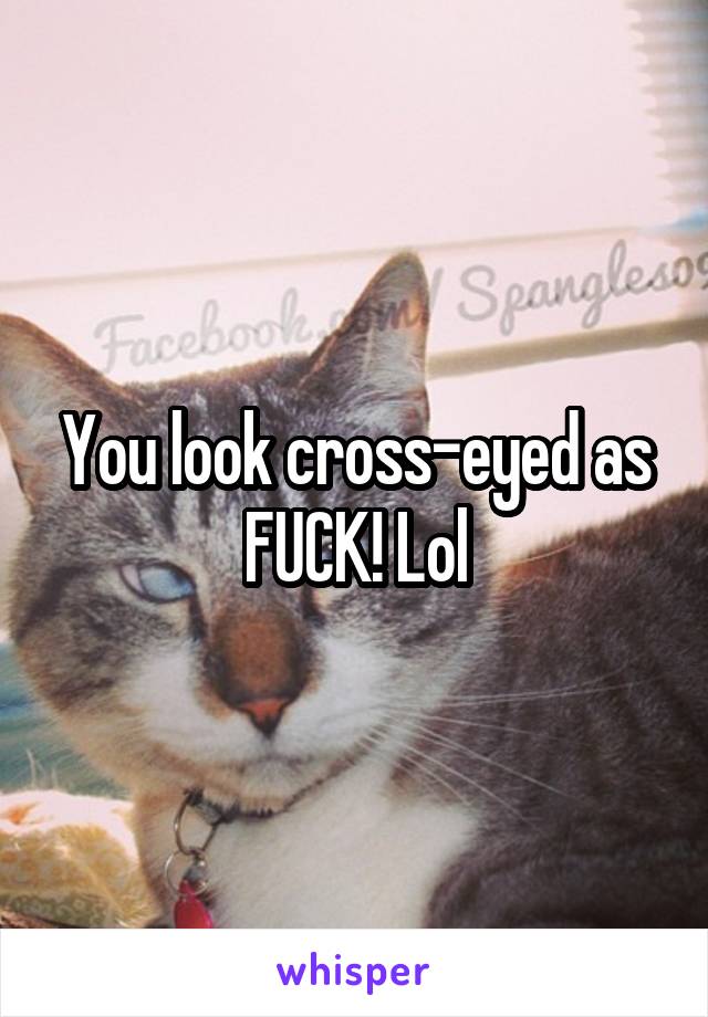 You look cross-eyed as FUCK! Lol