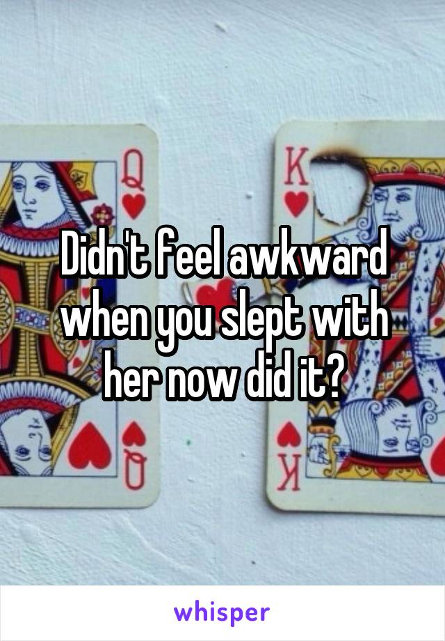 Didn't feel awkward when you slept with her now did it?