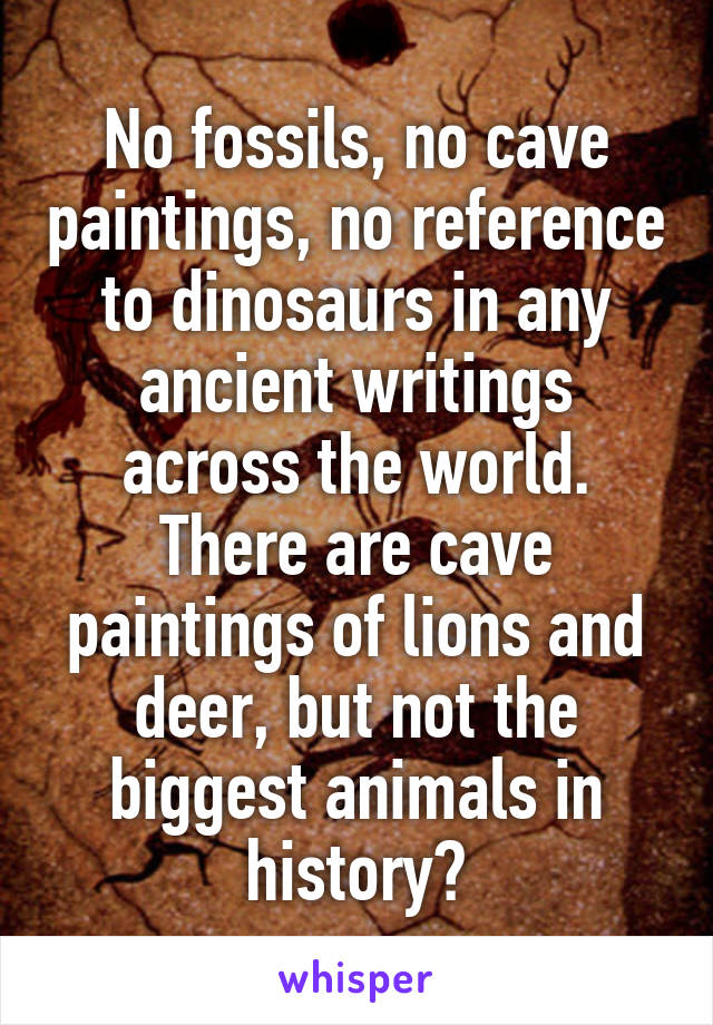 No fossils, no cave paintings, no reference to dinosaurs in any ancient writings across the world. There are cave paintings of lions and deer, but not the biggest animals in history?