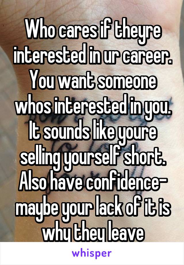 Who cares if theyre interested in ur career. You want someone whos interested in you. It sounds like youre selling yourself short. Also have confidence- maybe your lack of it is why they leave