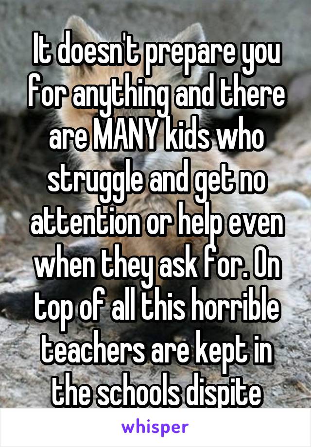 It doesn't prepare you for anything and there are MANY kids who struggle and get no attention or help even when they ask for. On top of all this horrible teachers are kept in the schools dispite