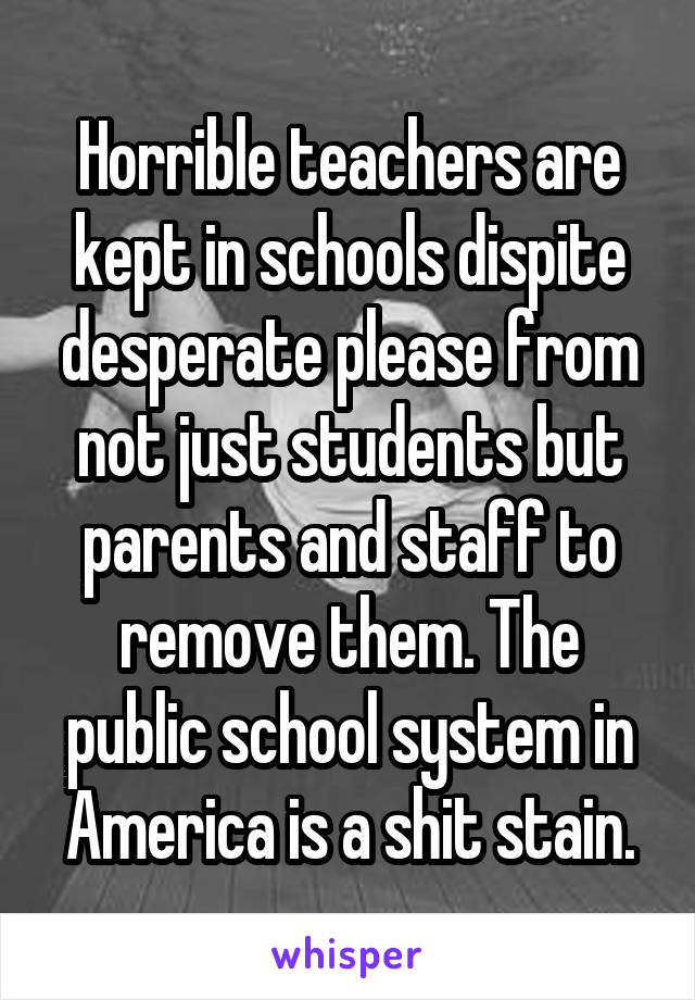 Horrible teachers are kept in schools dispite desperate please from not just students but parents and staff to remove them. The public school system in America is a shit stain.