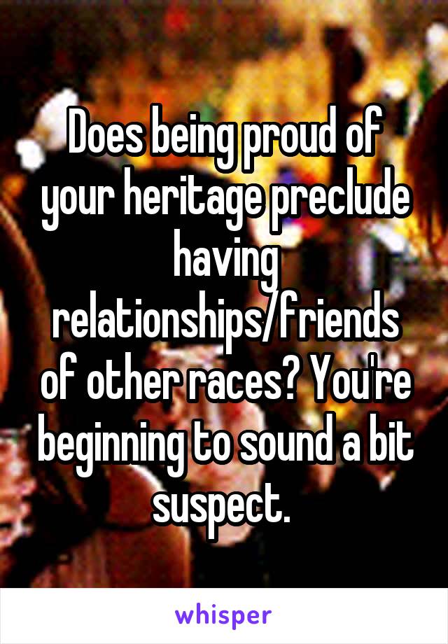 Does being proud of your heritage preclude having relationships/friends of other races? You're beginning to sound a bit suspect. 