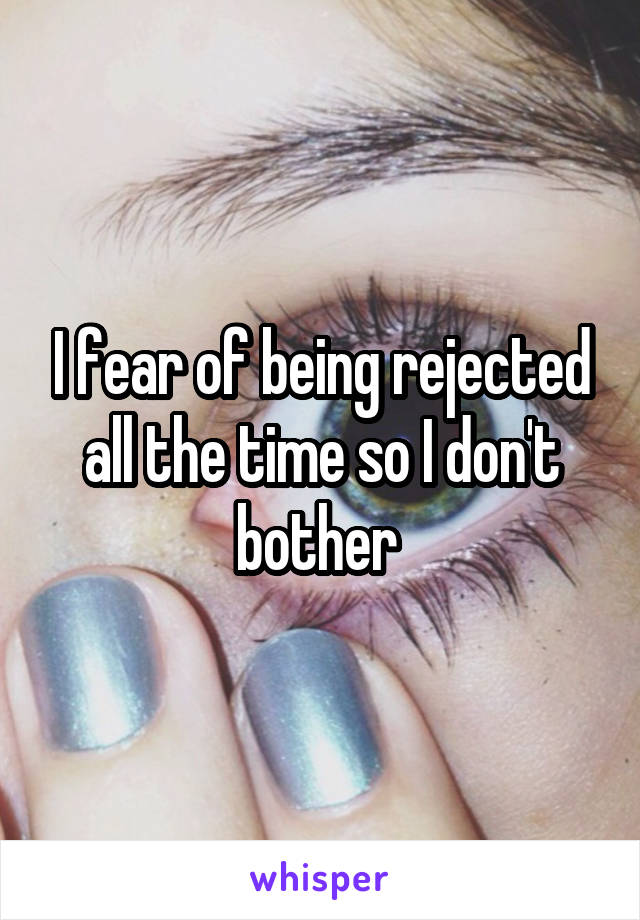 I fear of being rejected all the time so I don't bother 