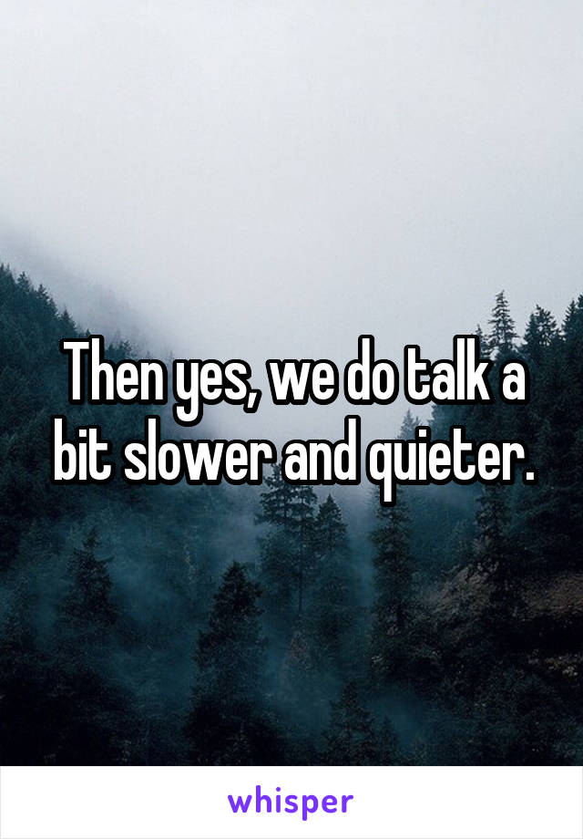 Then yes, we do talk a bit slower and quieter.