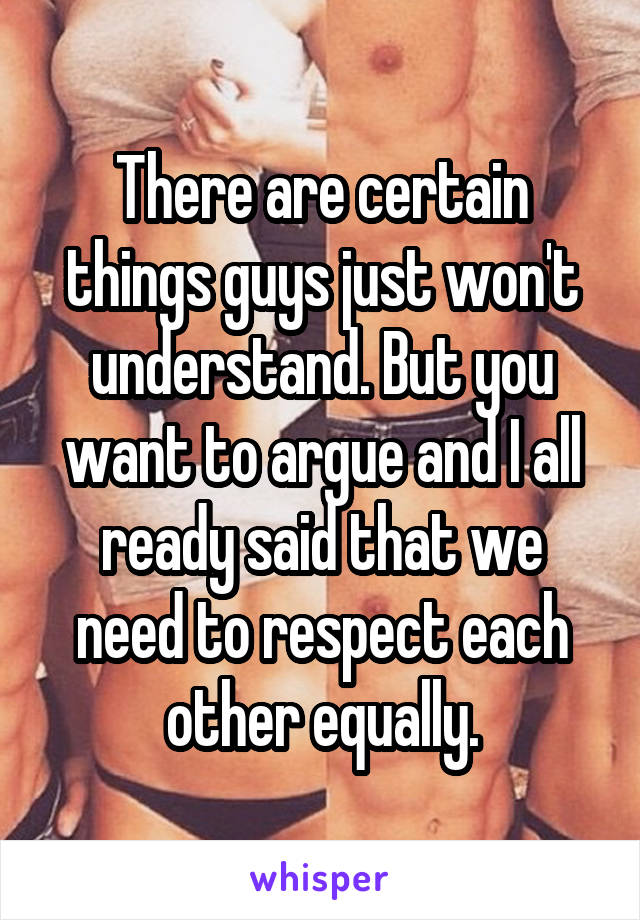 There are certain things guys just won't understand. But you want to argue and I all ready said that we need to respect each other equally.