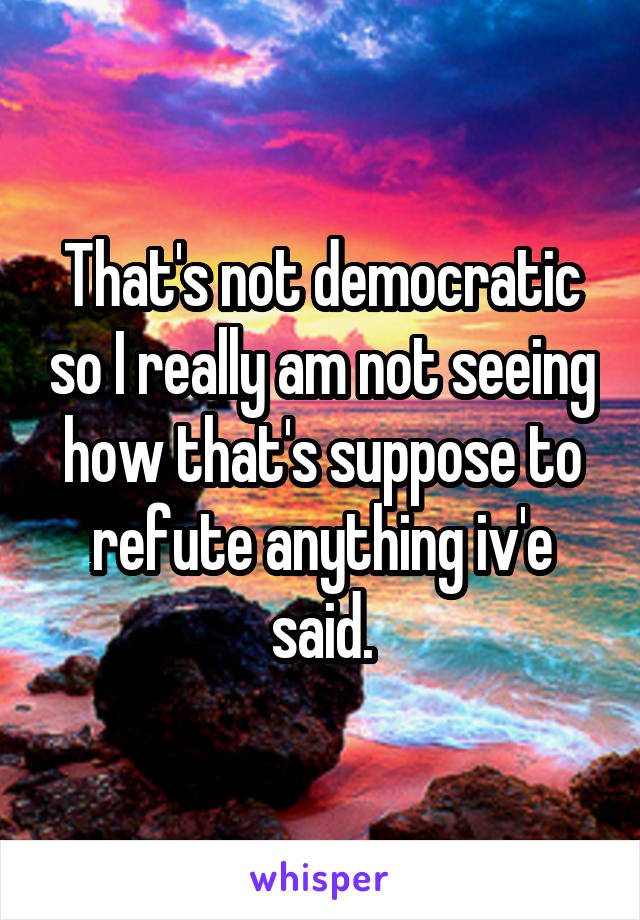 That's not democratic so I really am not seeing how that's suppose to refute anything iv'e said.