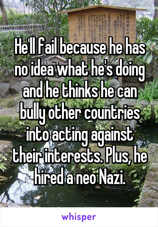 He'll fail because he has no idea what he's doing and he thinks he can bully other countries into acting against their interests. Plus, he hired a neo Nazi.