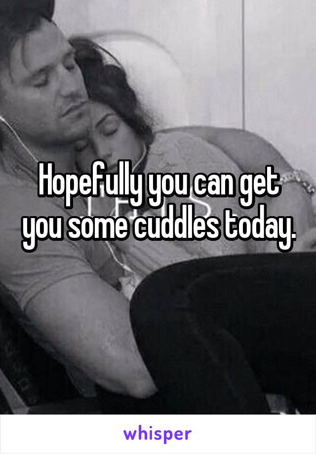 Hopefully you can get you some cuddles today. 