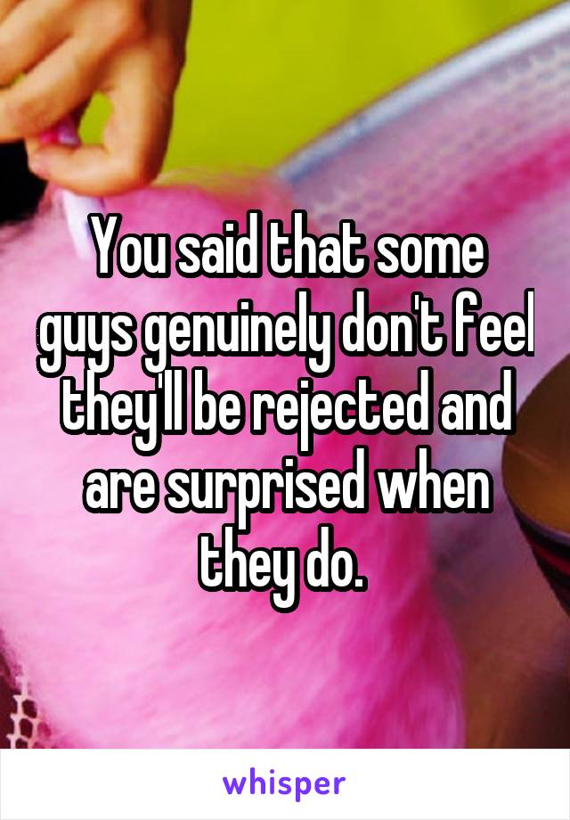 You said that some guys genuinely don't feel they'll be rejected and are surprised when they do. 