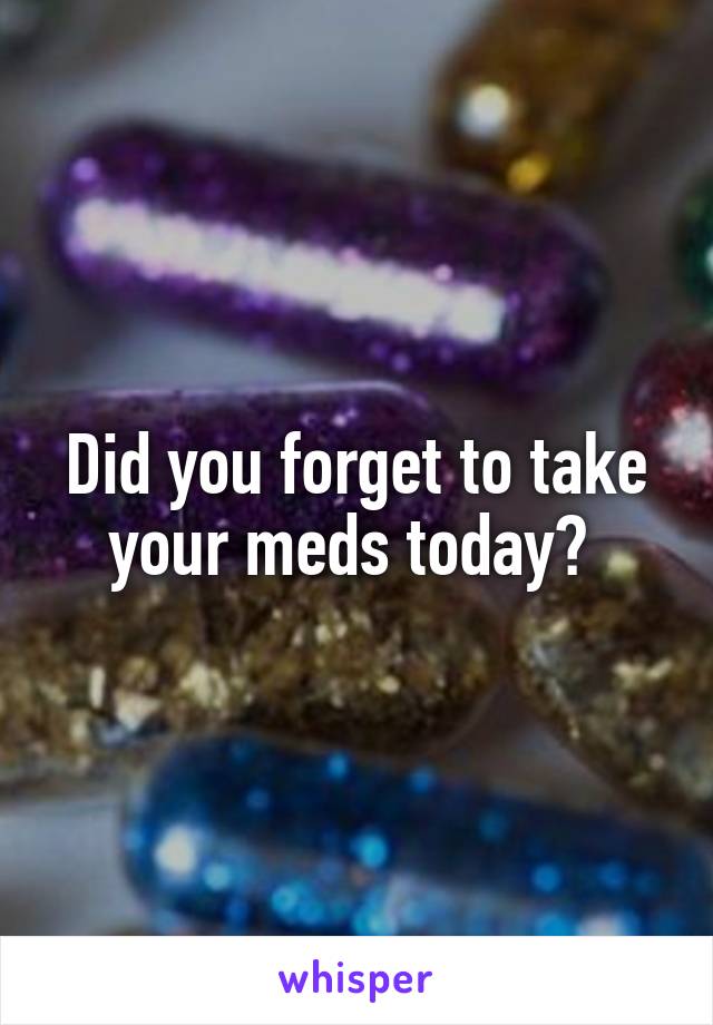 Did you forget to take your meds today? 