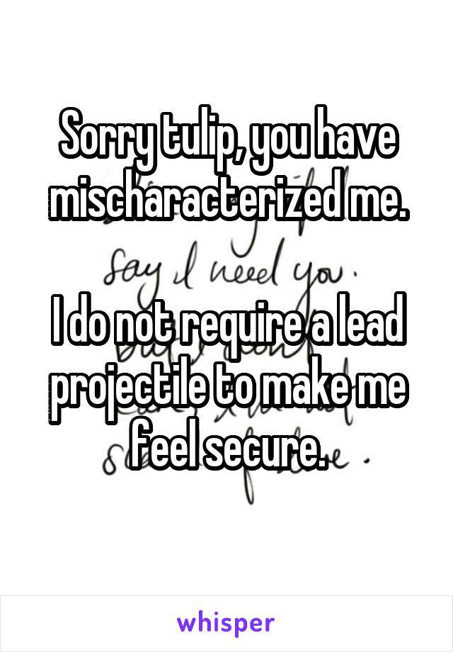 Sorry tulip, you have mischaracterized me.

I do not require a lead projectile to make me feel secure.
