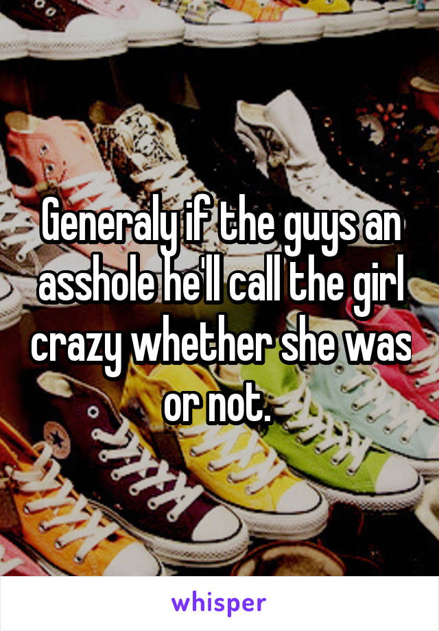 Generaly if the guys an asshole he'll call the girl crazy whether she was or not. 