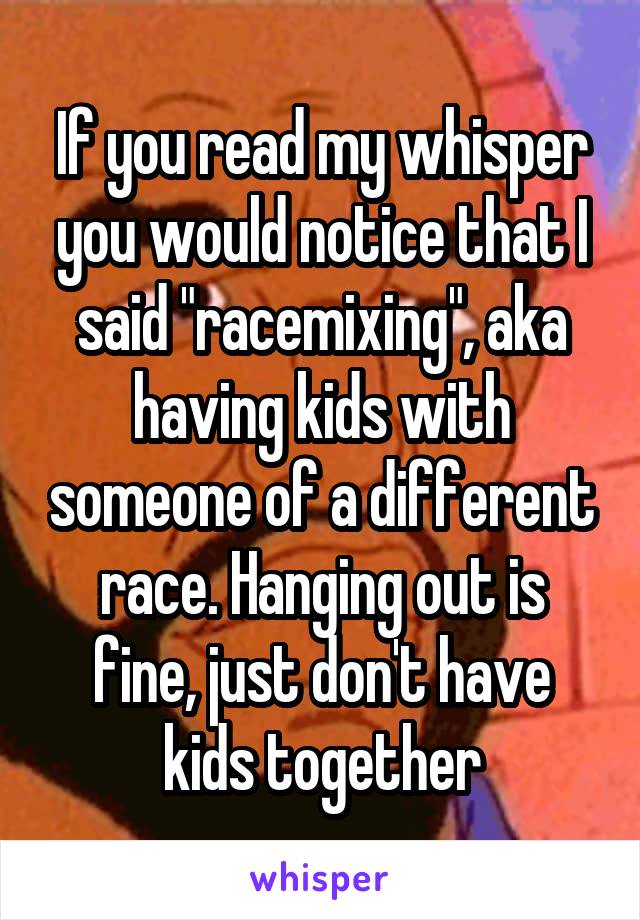 If you read my whisper you would notice that I said "racemixing", aka having kids with someone of a different race. Hanging out is fine, just don't have kids together