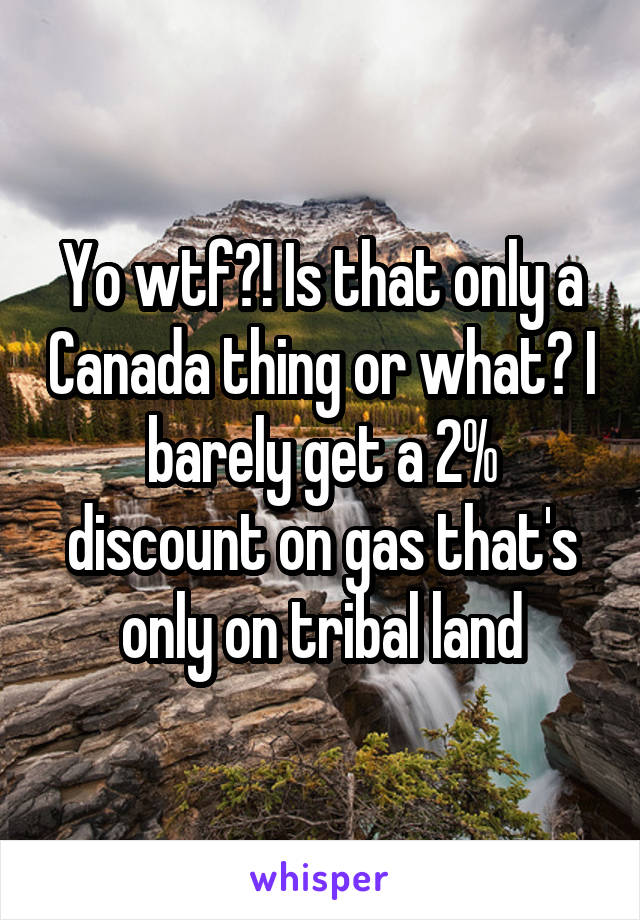 Yo wtf?! Is that only a Canada thing or what? I barely get a 2% discount on gas that's only on tribal land