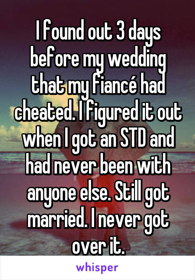 I found out 3 days before my wedding that my fiancé had cheated. I figured it out when I got an STD and had never been with anyone else. Still got married. I never got over it.