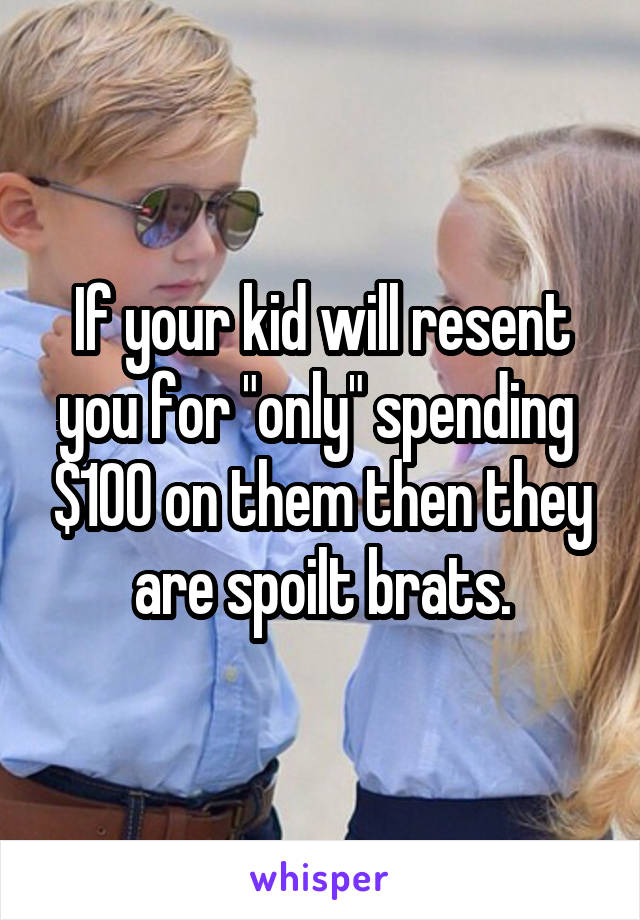 If your kid will resent you for "only" spending  $100 on them then they are spoilt brats.