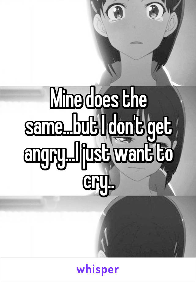 Mine does the same...but I don't get angry...I just want to cry..