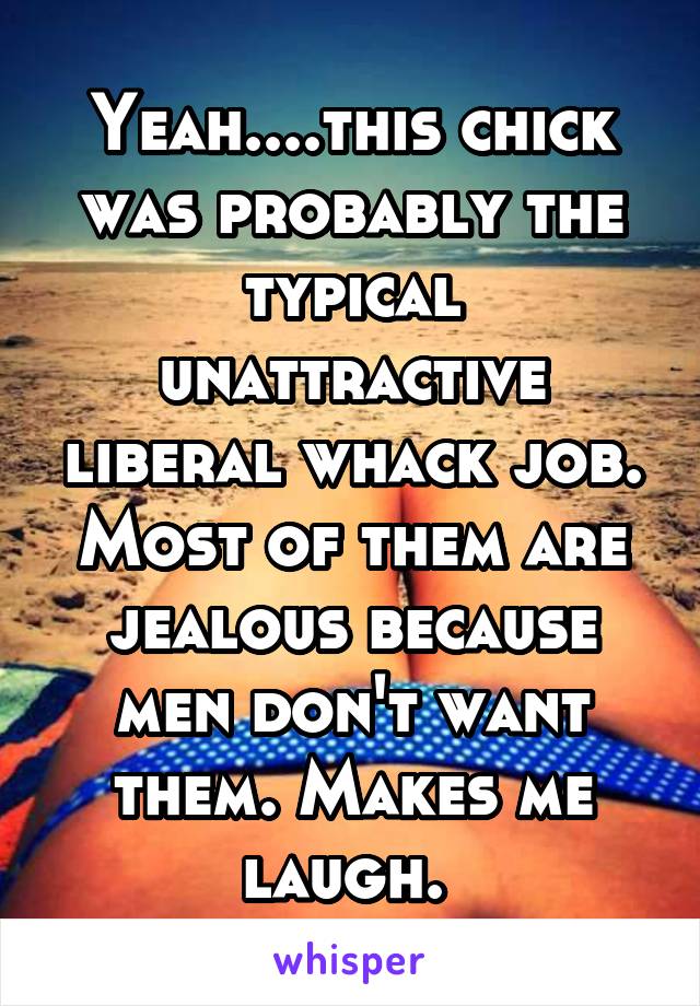 Yeah....this chick was probably the typical unattractive liberal whack job. Most of them are jealous because men don't want them. Makes me laugh. 