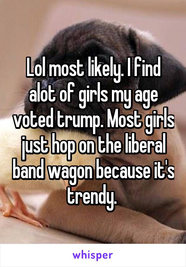 Lol most likely. I find alot of girls my age voted trump. Most girls just hop on the liberal band wagon because it's trendy. 