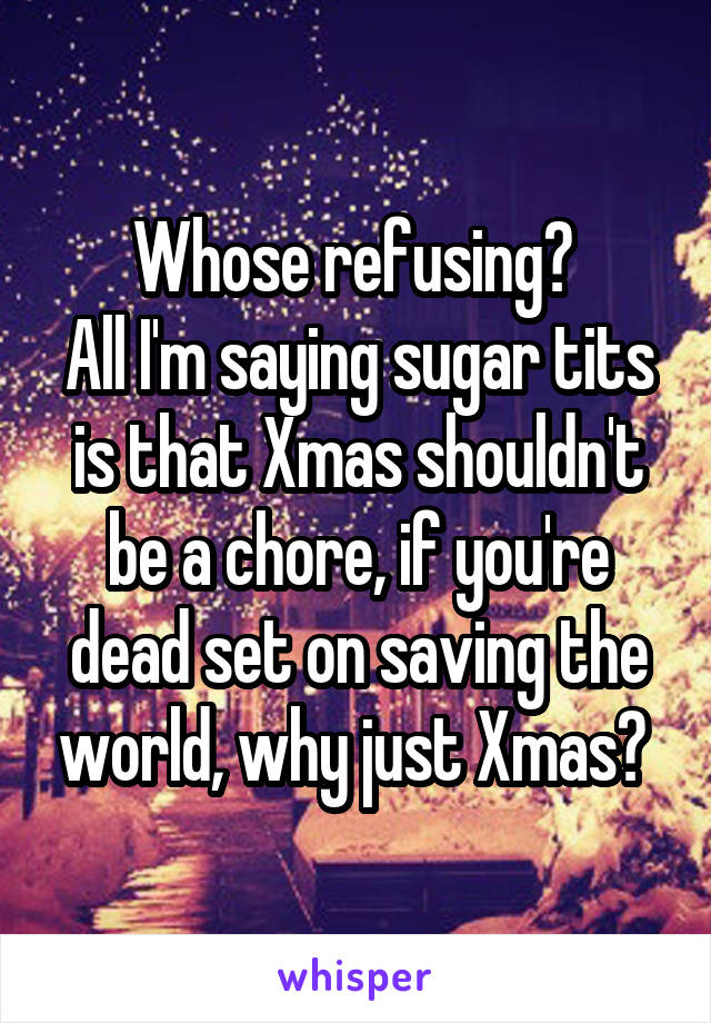 Whose refusing? 
All I'm saying sugar tits is that Xmas shouldn't be a chore, if you're dead set on saving the world, why just Xmas? 