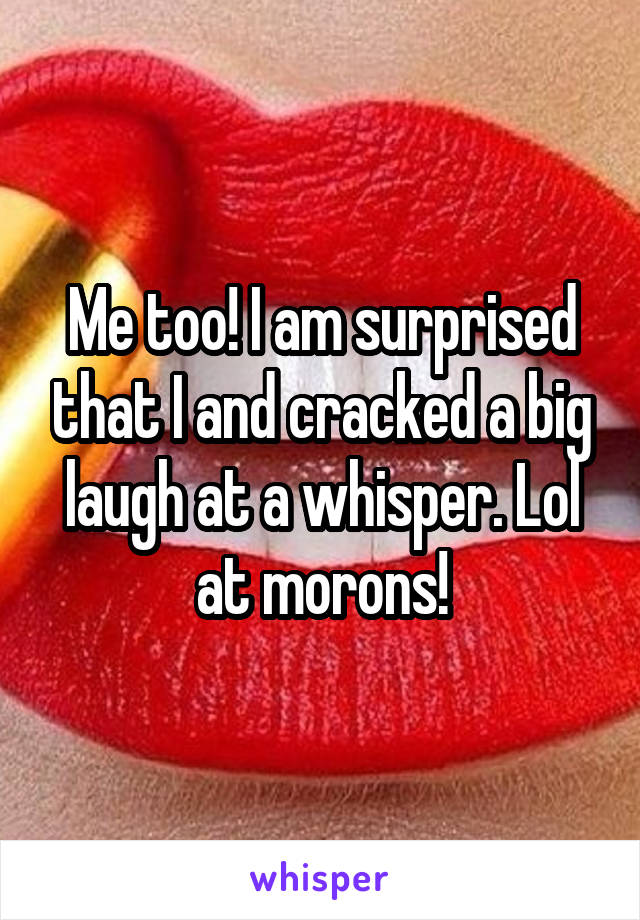 Me too! I am surprised that I and cracked a big laugh at a whisper. Lol at morons!