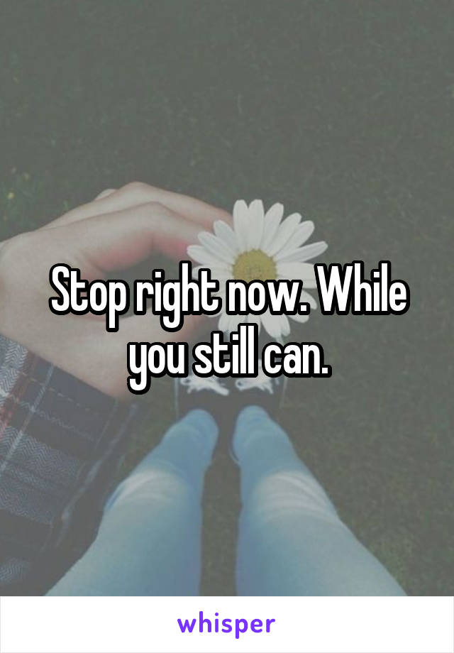 Stop right now. While you still can.