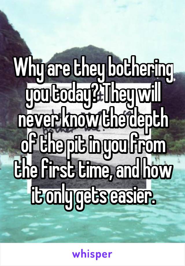 Why are they bothering you today? They will never know the depth of the pit in you from the first time, and how it only gets easier.