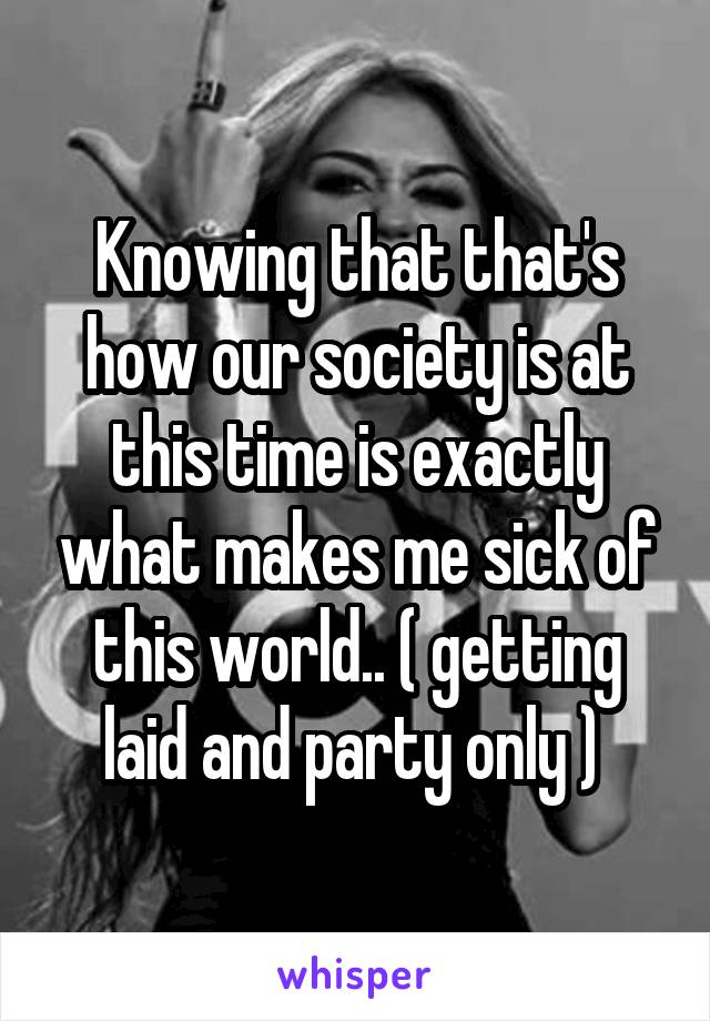 Knowing that that's how our society is at this time is exactly what makes me sick of this world.. ( getting laid and party only ) 