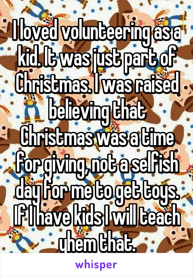 I loved volunteering as a kid. It was just part of Christmas. I was raised believing that Christmas was a time for giving, not a selfish day for me to get toys. If I have kids I will teach yhem that.