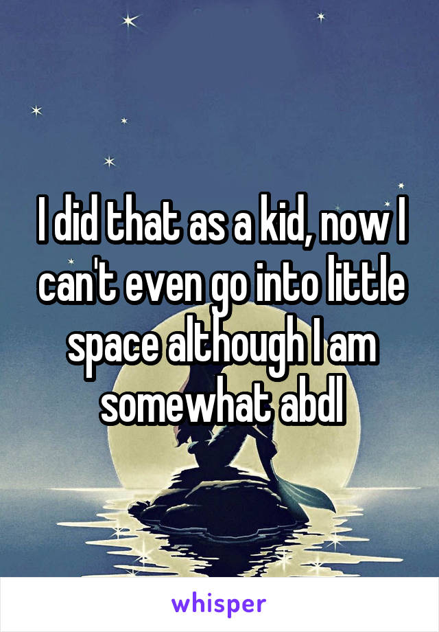 I did that as a kid, now I can't even go into little space although I am somewhat abdl