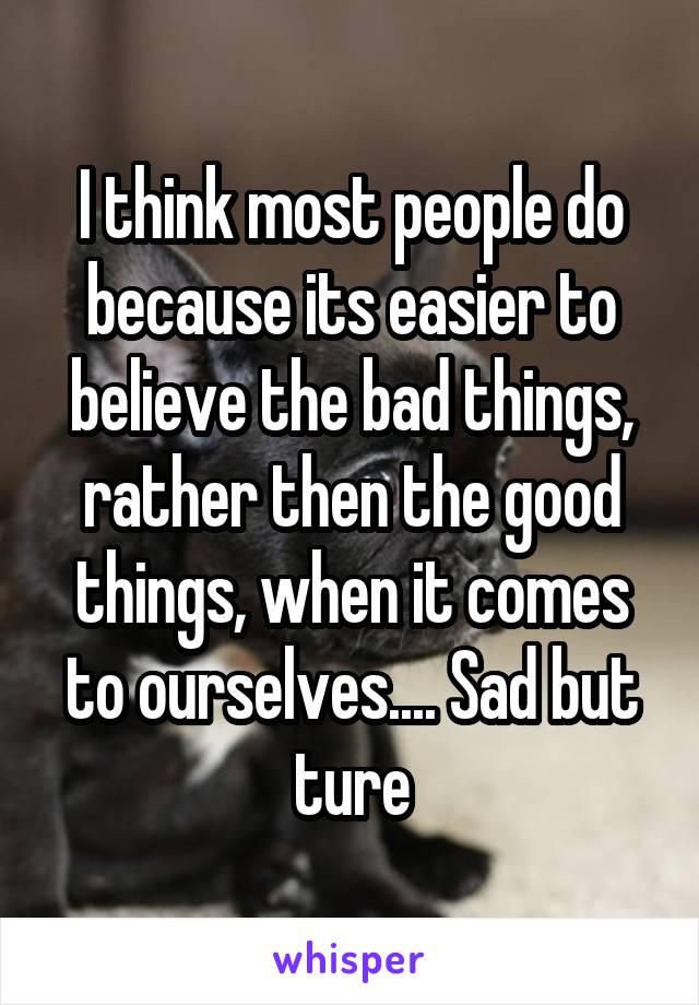 I think most people do because its easier to believe the bad things, rather then the good things, when it comes to ourselves.... Sad but ture